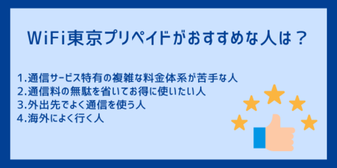 WiFi東京プリペイドがおすすめな人は？
1.通信サービス特有の複雑な料金体系が苦手な人
2.通信料の無駄を省いてお得に使いたい人
3.外出先でよく通信を使う人
4.海外によく行く人