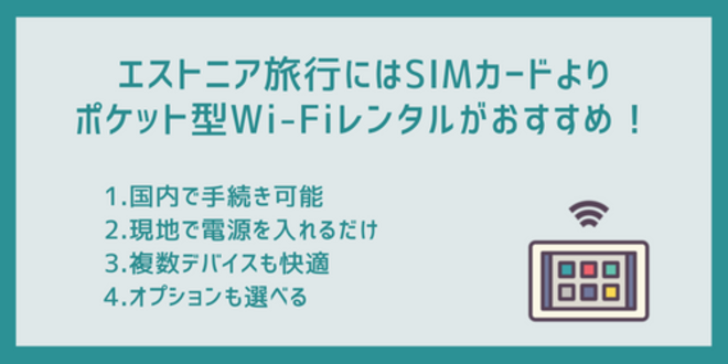 エストニア旅行にはSIMカードよりポケット型Wi-Fiレンタルがおすすめ！
1.国内で手続き可能
2.現地で電源を入れるだけ
3.複数デバイスも快適
4.オプションも選べる